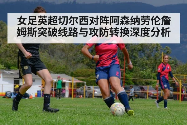 女足英超切尔西对阵阿森纳劳伦詹姆斯突破线路与攻防转换深度分析