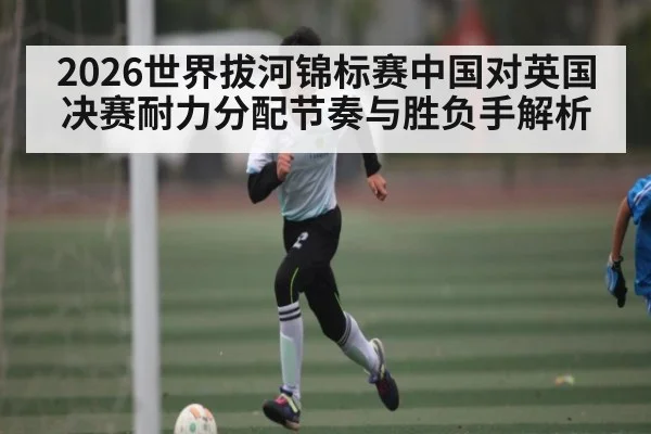2026世界拔河锦标赛中国对英国决赛耐力分配节奏与胜负手解析