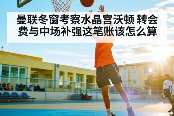 曼联冬窗考察水晶宫沃顿 转会费与中场补强这笔账该怎么算